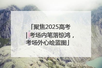 聚焦2025高考｜考场内笔落惊鸿，考场外心绘蓝图
