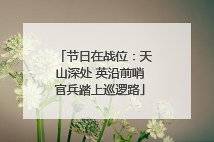 节日在战位：天山深处 英沿前哨官兵踏上巡逻路