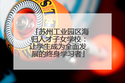 苏州工业园区海归人才子女学校：让学生成为全面发展的终身学习者