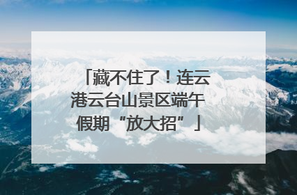藏不住了！连云港云台山景区端午假期“放大招”