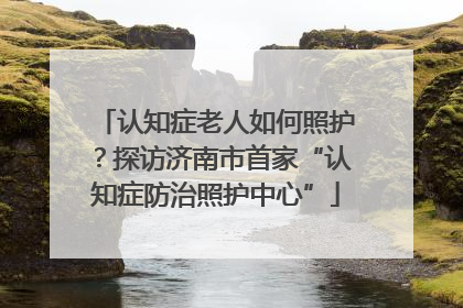 认知症老人如何照护？探访济南市首家“认知症防治照护中心”