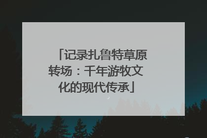 记录扎鲁特草原转场：千年游牧文化的现代传承