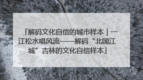 解码文化自信的城市样本｜一江松水唱风流——解码“北国江城”吉林的文化自信样本