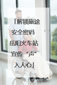 解锁旅途安全密码 岳阳火车站宣传“声”入人心