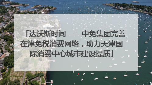 达沃斯时间——中免集团完善在津免税消费网络，助力天津国际消费中心城市建设提质