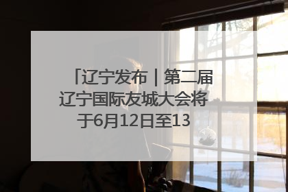 辽宁发布｜第二届辽宁国际友城大会将于6月12日至13日在沈阳举办