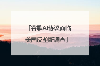 谷歌AI协议面临美国反垄断调查