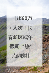 超60万+人次！长春新区端午假期“热”点四射