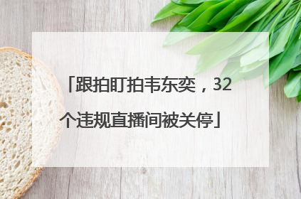 跟拍盯拍韦东奕，32个违规直播间被关停
