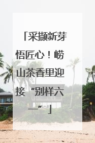 采撷新芽悟匠心！崂山茶香里迎接“别样六一”