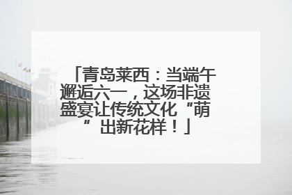 青岛莱西：当端午邂逅六一，这场非遗盛宴让传统文化“萌”出新花样！