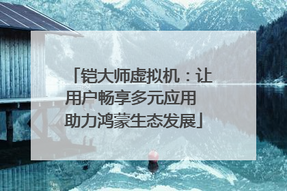 铠大师虚拟机：让用户畅享多元应用 助力鸿蒙生态发展