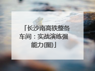 长沙南高铁整备车间：实战演练强能力(图)