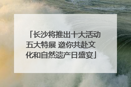 长沙将推出十大活动五大特展 邀你共赴文化和自然遗产日盛宴
