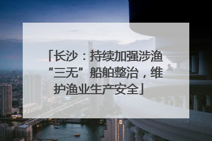 长沙：持续加强涉渔“三无”船舶整治，维护渔业生产安全