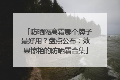 防晒隔离霜哪个牌子最好用？盘点公布：效果惊艳的防晒霜合集