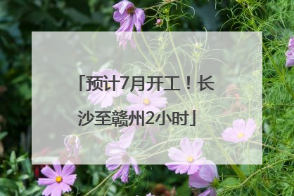 预计7月开工！长沙至赣州2小时