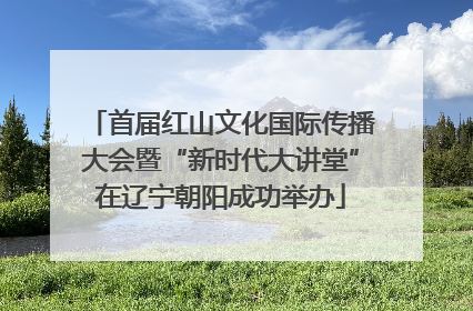 首届红山文化国际传播大会暨“新时代大讲堂”在辽宁朝阳成功举办