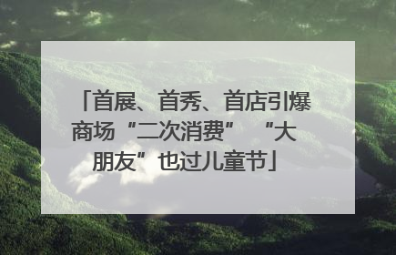 首展、首秀、首店引爆商场“二次消费” “大朋友”也过儿童节