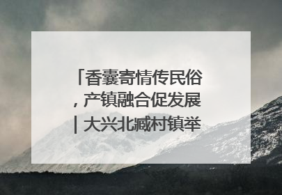 香囊寄情传民俗，产镇融合促发展｜大兴北臧村镇举办端午主题活动