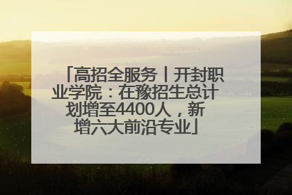 高招全服务丨开封职业学院：在豫招生总计划增至4400人，新增六大前沿专业