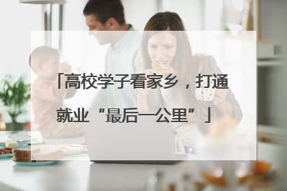 高校学子看家乡，打通就业“最后一公里”
