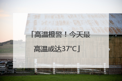 高温橙警！今天最高温或达37℃