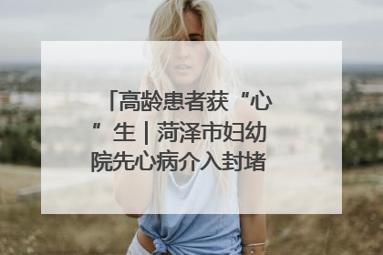 高龄患者获“心”生｜菏泽市妇幼院先心病介入封堵术实现技术突破