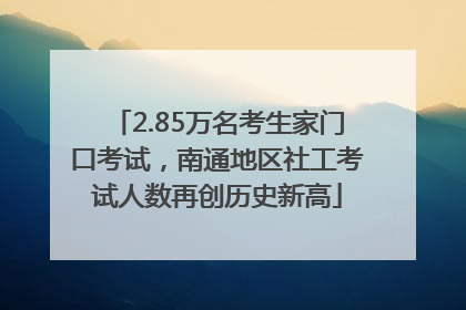 2.85万名考生家门口考试，南通地区社工考试人数再创历史新高