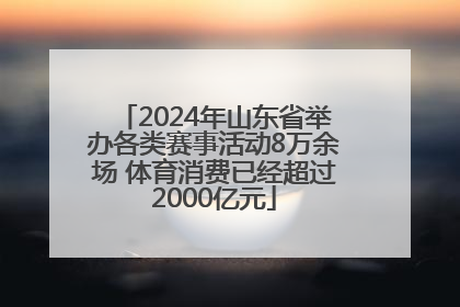 2024年山东省举办各类赛事活动8万余场 体育消费已经超过2000亿元
