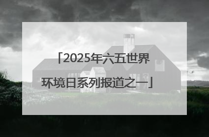 2025年六五世界环境日系列报道之一