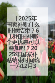 2025年国家补贴什么时候结束？618和国补哪个更优惠可以叠加吗？2025年国家补贴结束时间统一为12月31日