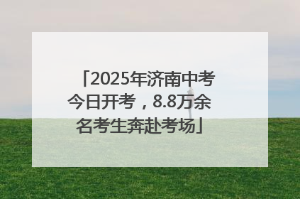 2025年济南中考今日开考，8.8万余名考生奔赴考场