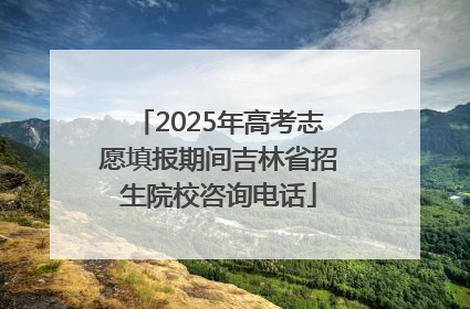 2025年高考志愿填报期间吉林省招生院校咨询电话
