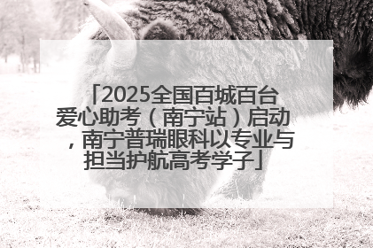 2025全国百城百台爱心助考（南宁站）启动，南宁普瑞眼科以专业与担当护航高考学子
