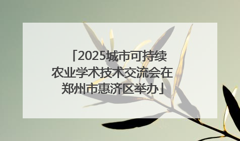 2025城市可持续农业学术技术交流会在郑州市惠济区举办