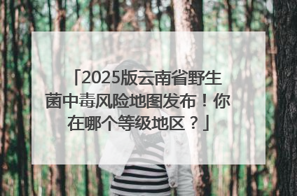 2025版云南省野生菌中毒风险地图发布！你在哪个等级地区？