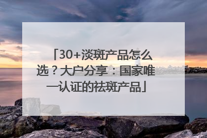 30+淡斑产品怎么选？大户分享：国家唯一认证的祛斑产品