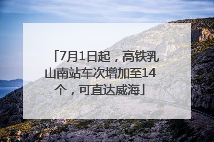 7月1日起，高铁乳山南站车次增加至14个，可直达威海