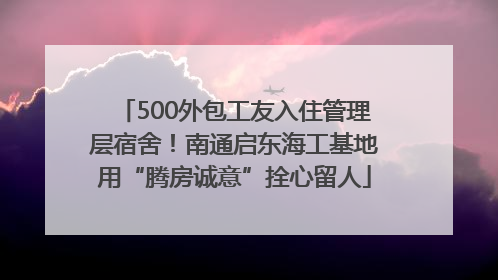 500外包工友入住管理层宿舍！南通启东海工基地用“腾房诚意”拴心留人