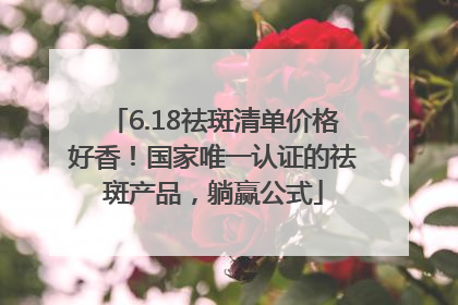 6.18祛斑清单价格好香！国家唯一认证的祛斑产品，躺赢公式