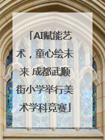 AI赋能艺术，童心绘未来 成都武顺街小学举行美术学科竞赛